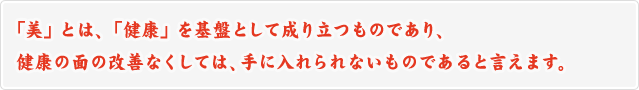 「美」とは、「健康」を基盤として成り立つものであり、健康の面の改善なくしては、手に入れられないものであると言えます。